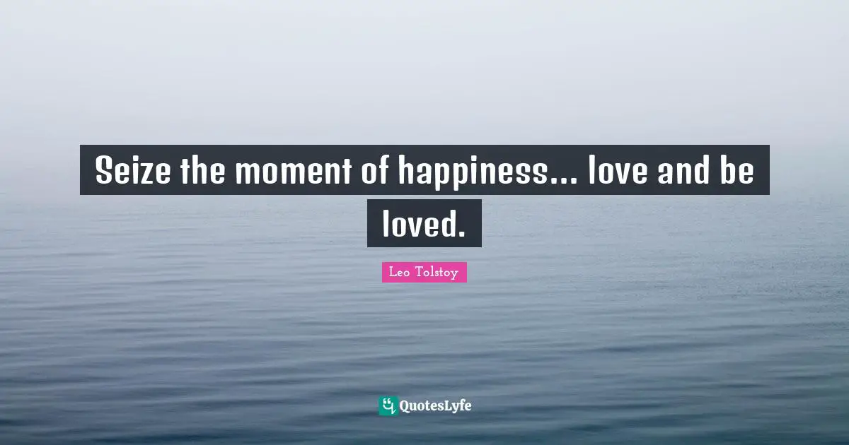 Seize the moment of happiness... love and be loved.