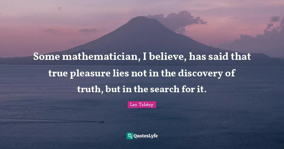 Some mathematician, I believe, has said that true pleasure lies not in the discovery of truth, but in the search for it.