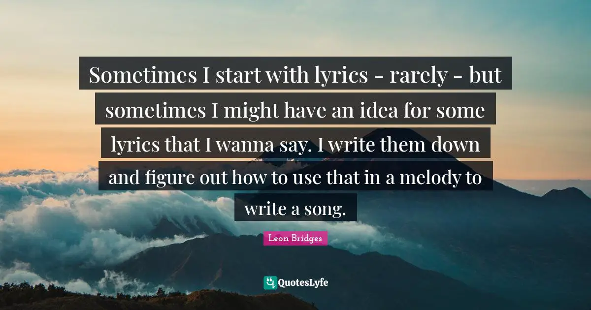Sometimes I start with lyrics - rarely - but sometimes I might have an idea for some lyrics that I wanna say. I write them down and figure out how to use that in a melody to write a song.