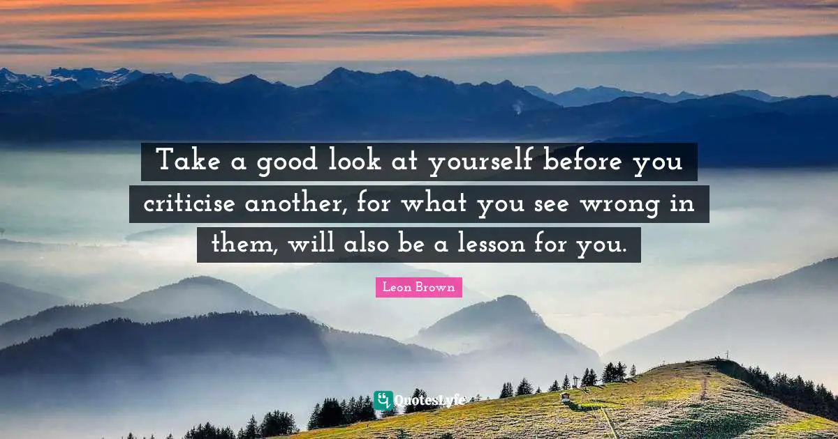 Leon Brown Quotes: "Take a good look at yourself before you criticise another, for what you see wrong in them, will also be a lesson for you."