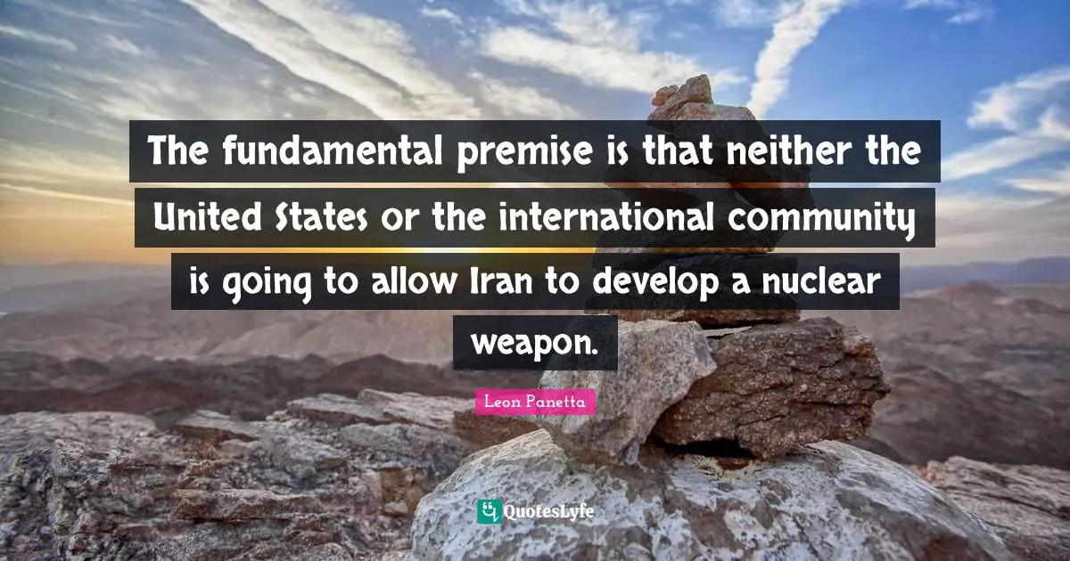 The fundamental premise is that neither the United States or the international community is going to allow Iran to develop a nuclear weapon.