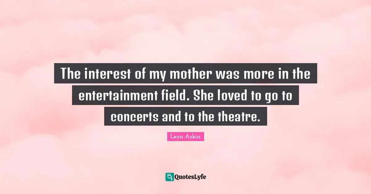 The interest of my mother was more in the entertainment field. She loved to go to concerts and to the theatre.