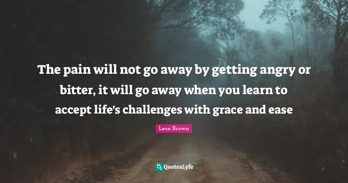 Leon Brown Quotes: "The pain will not go away by getting angry or bitter, it will go away when you learn to accept life's challenges with grace and ease"
