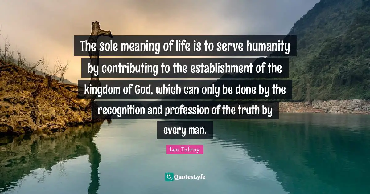 The sole meaning of life is to serve humanity by contributing to the establishment of the kingdom of God, which can only be done by the recognition and profession of the truth by every man.