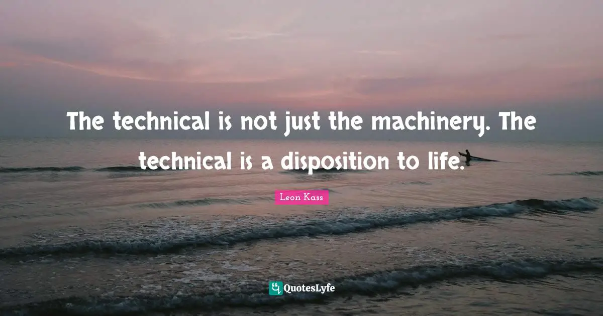 Leon Kass Quotes: "The technical is not just the machinery. The technical is a disposition to life."