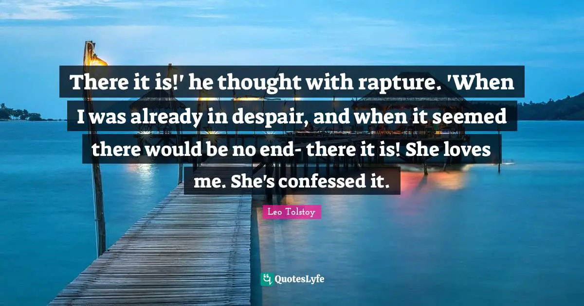 There it is!' he thought with rapture. 'When I was already in despair, and when it seemed there would be no end- there it is! She loves me. She's confessed it.