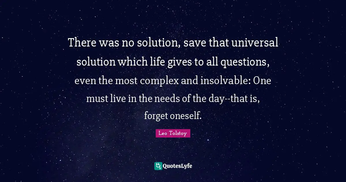 There was no solution, save that universal solution which life gives to all questions, even the most complex and insolvable: One must live in the needs of the day--that is, forget oneself.