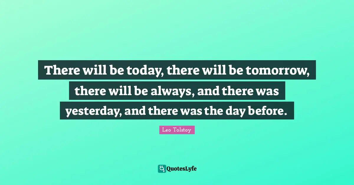There will be today, there will be tomorrow, there will be always, and there was yesterday, and there was the day before.