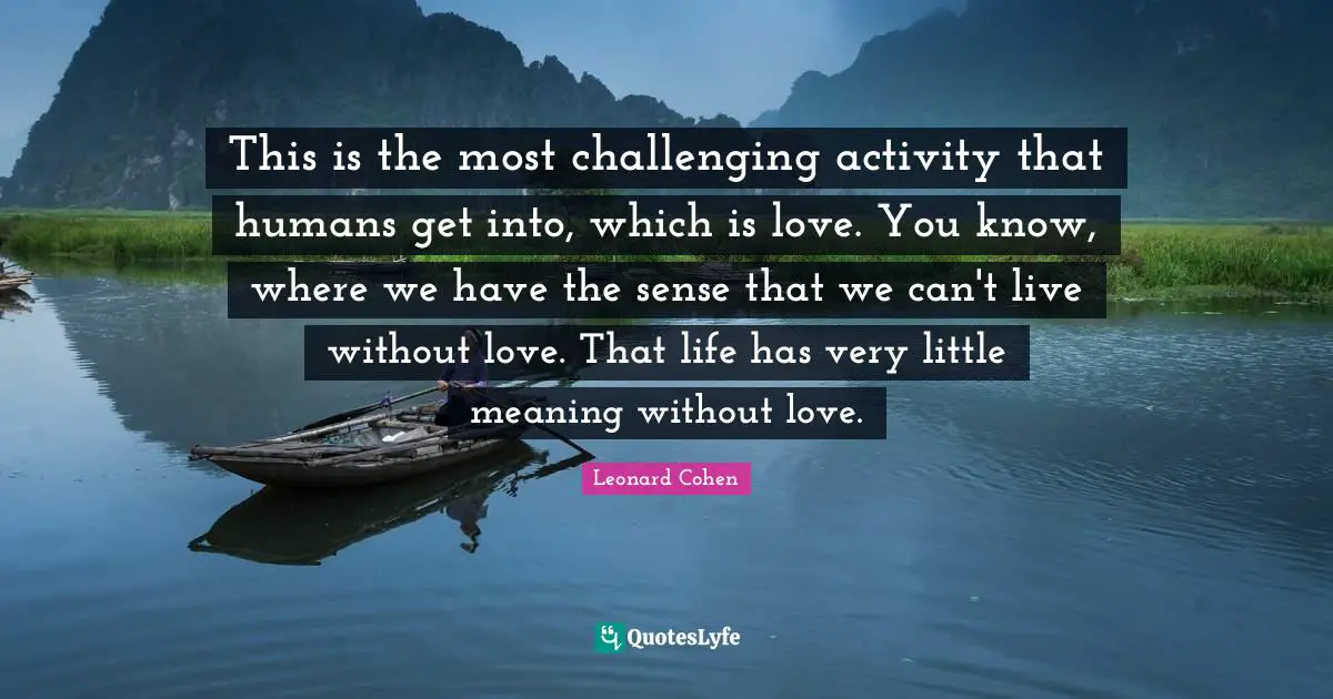 This is the most challenging activity that humans get into, which is love. You know, where we have the sense that we can't live without love. That life has very little meaning without love.