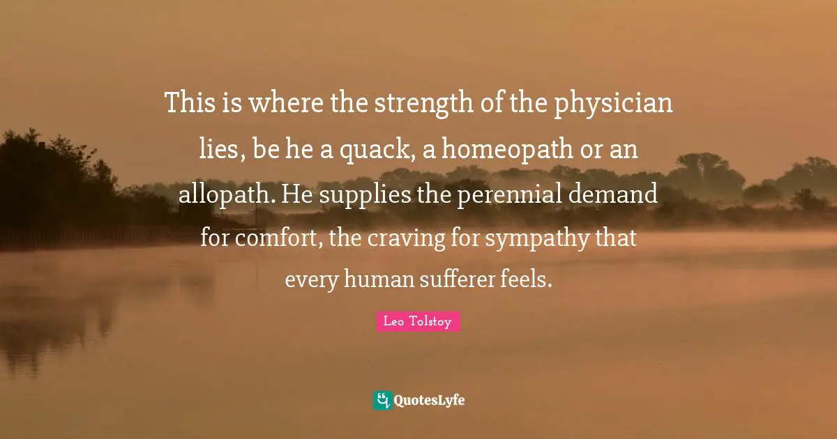 This is where the strength of the physician lies, be he a quack, a homeopath or an allopath. He supplies the perennial demand for comfort, the craving for sympathy that every human sufferer feels.