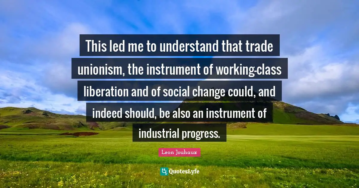 This led me to understand that trade unionism, the instrument of working-class liberation and of social change could, and indeed should, be also an instrument of industrial progress.