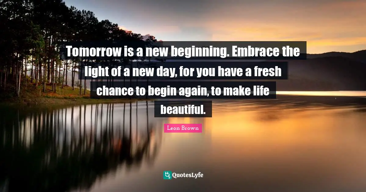 Leon Brown Quotes: "Tomorrow is a new beginning. Embrace the light of a new day, for you have a fresh chance to begin again, to make life beautiful."