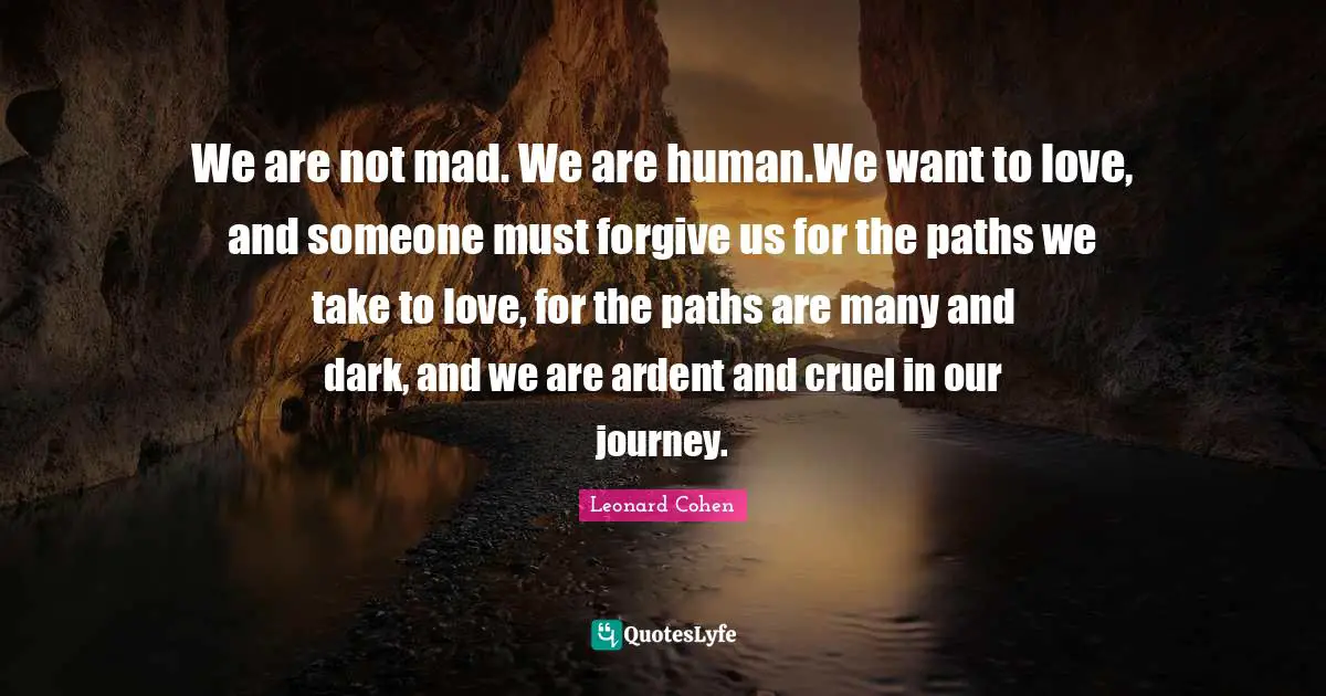 Journey Quotes: "We are not mad. We are human.We want to love, and someone must forgive us for the paths we take to love, for the paths are many and dark, and we are ardent and cruel in our journey."