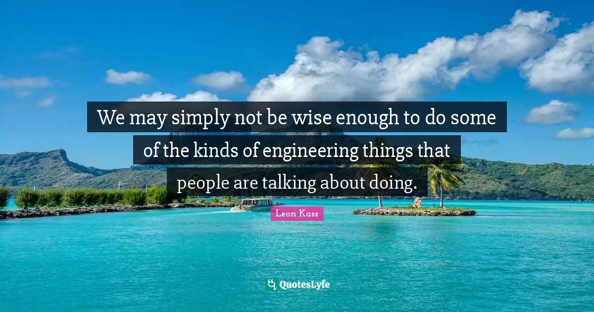 Leon Kass Quotes: "We may simply not be wise enough to do some of the kinds of engineering things that people are talking about doing."