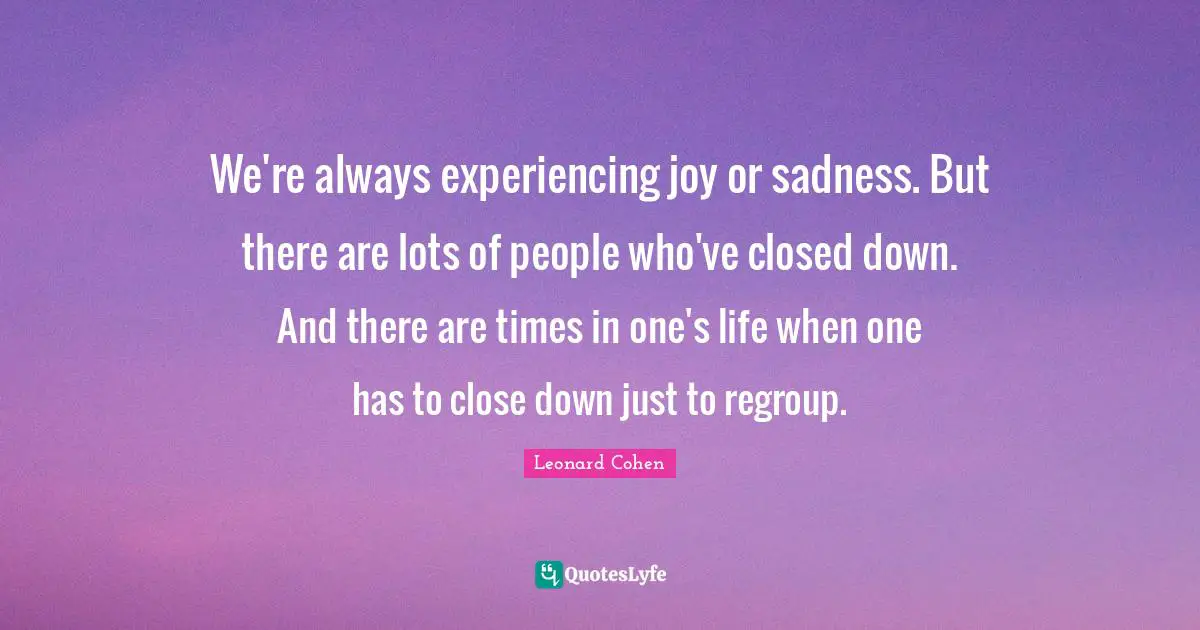 Leonard Cohen Quotes: "We're always experiencing joy or sadness. But there are lots of people who've closed down. And there are times in one's life when one has to close down just to regroup."