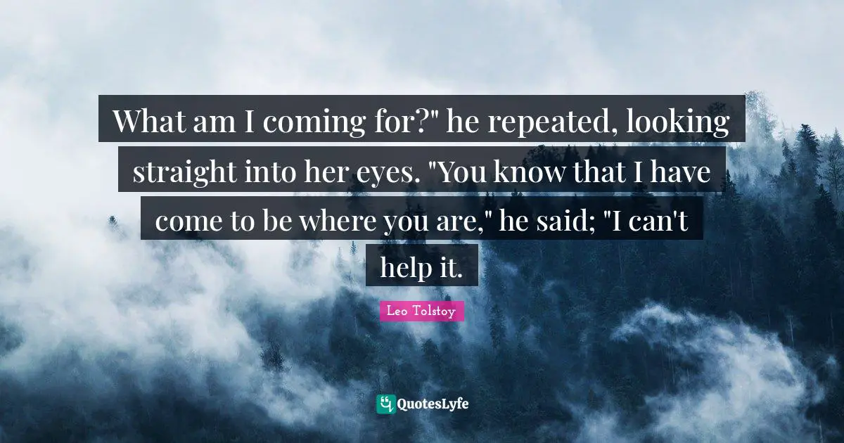 What am I coming for?" he repeated, looking straight into her eyes. "You know that I have come to be where you are," he said; "I can't help it.