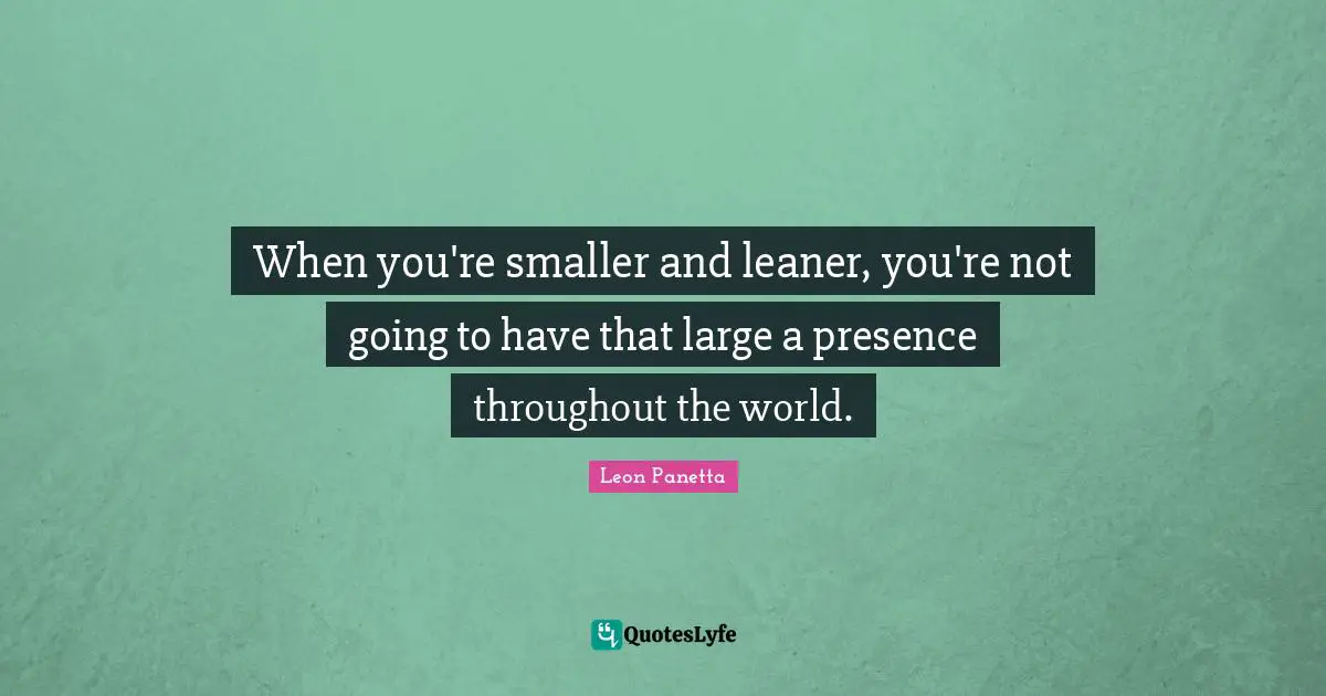 When you're smaller and leaner, you're not going to have that large a presence throughout the world.