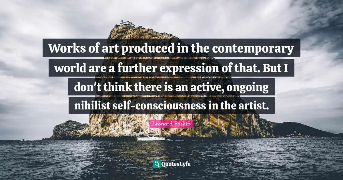 Works of art produced in the contemporary world are a further expression of that. But I don't think there is an active, ongoing nihilist self-consciousness in the artist.