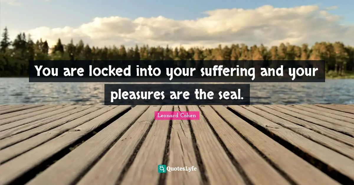 You are locked into your suffering and your pleasures are the seal.