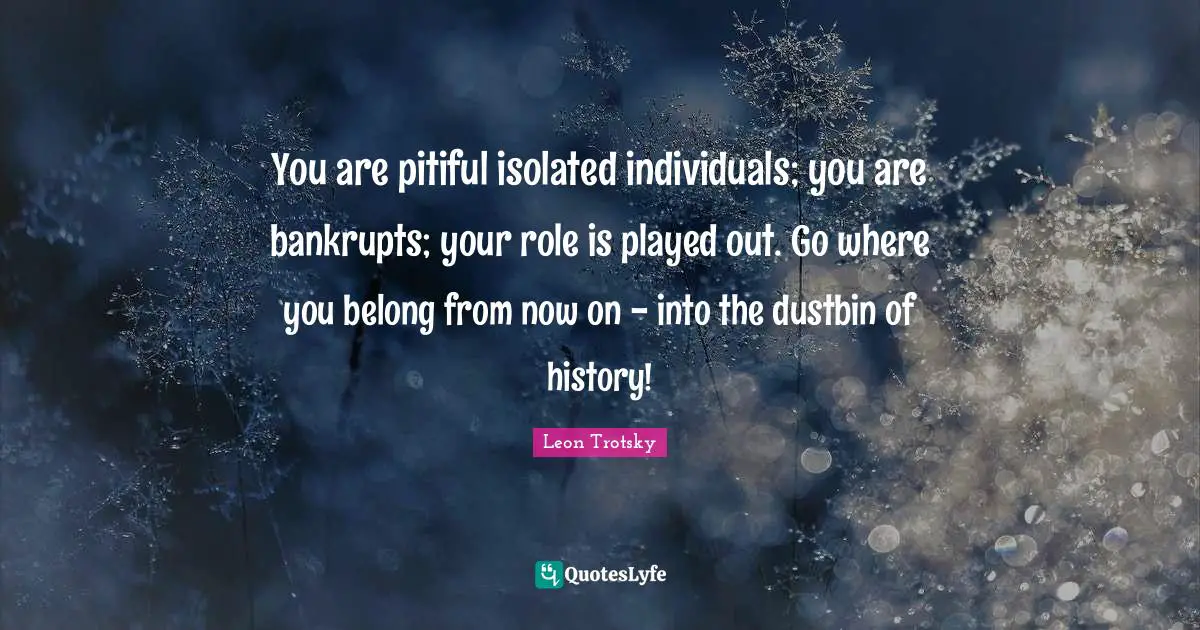 You are pitiful isolated individuals; you are bankrupts; your role is played out. Go where you belong from now on - into the dustbin of history!