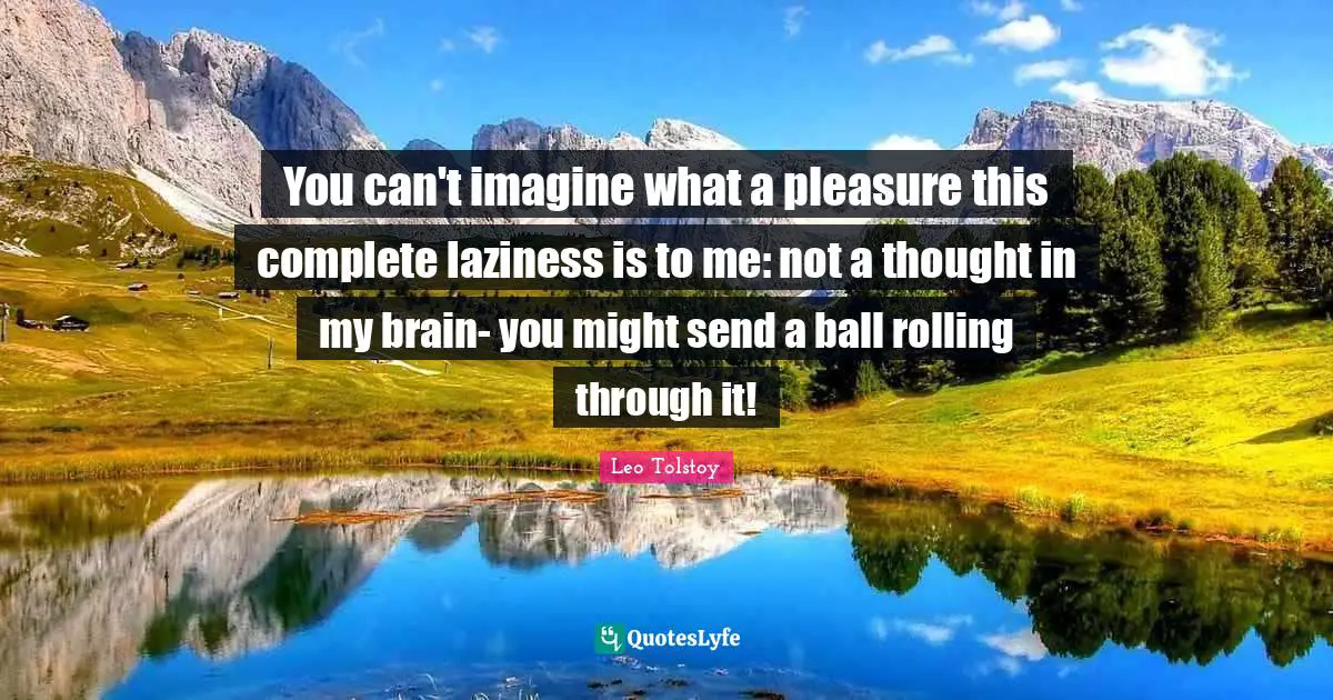 You can't imagine what a pleasure this complete laziness is to me: not a thought in my brain- you might send a ball rolling through it!