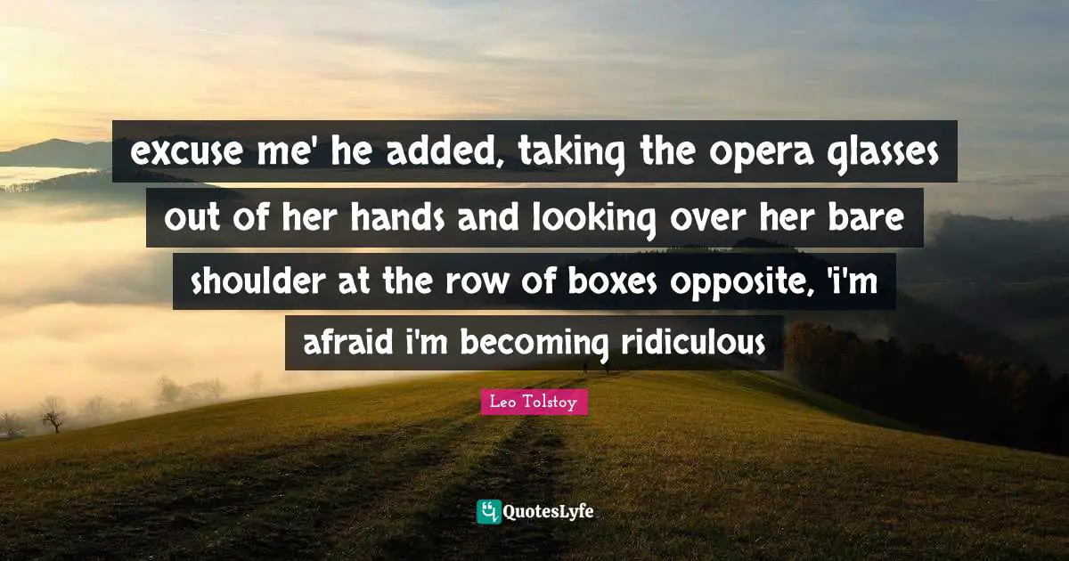excuse me' he added, taking the opera glasses out of her hands and looking over her bare shoulder at the row of boxes opposite, 'i'm afraid i'm becoming ridiculous