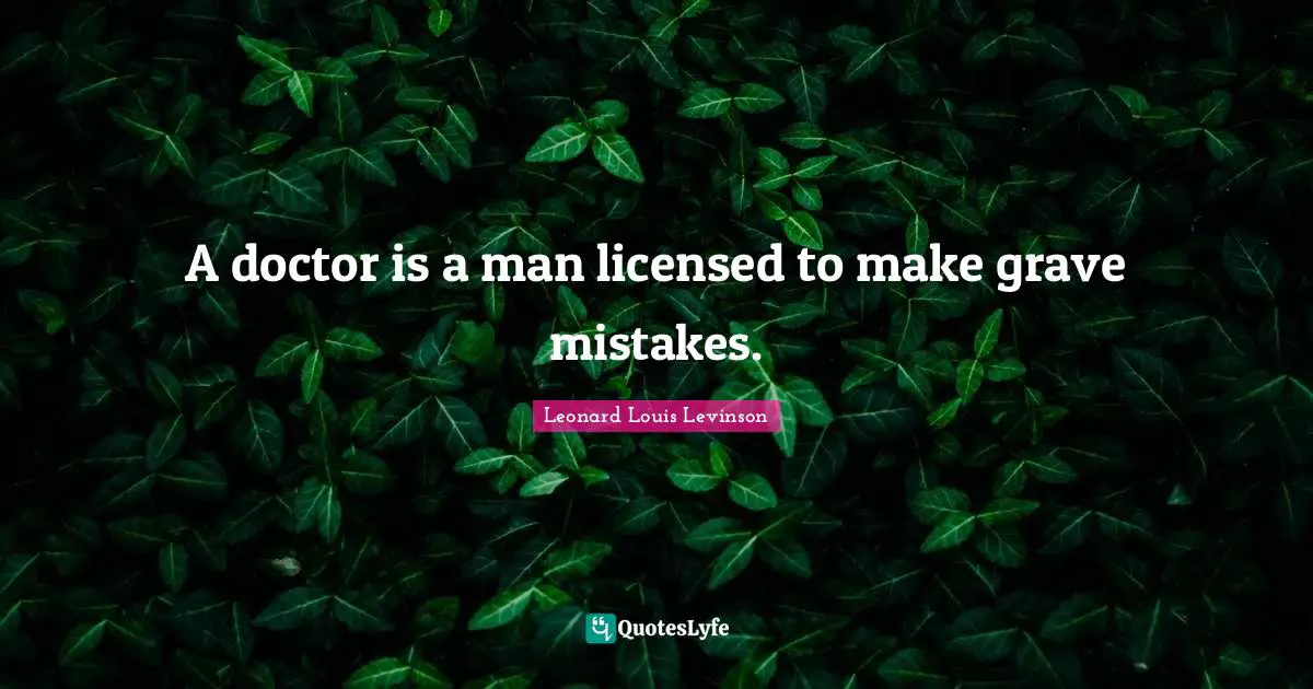 A doctor is a man licensed to make grave mistakes.