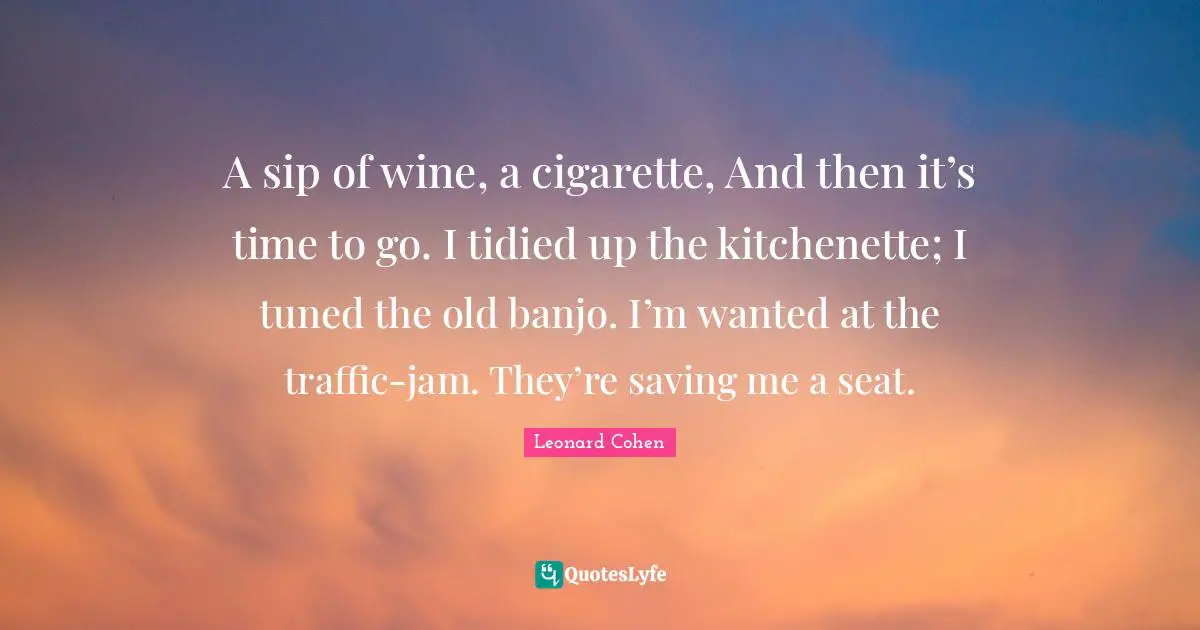 A sip of wine, a cigarette, And then it’s time to go. I tidied up the kitchenette; I tuned the old banjo. I’m wanted at the traffic-jam. They’re saving me a seat.