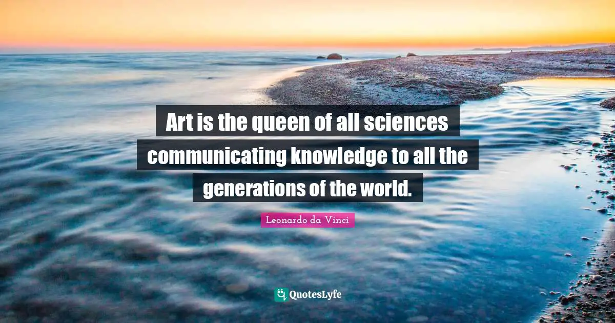 Art is the queen of all sciences communicating knowledge to all the generations of the world.