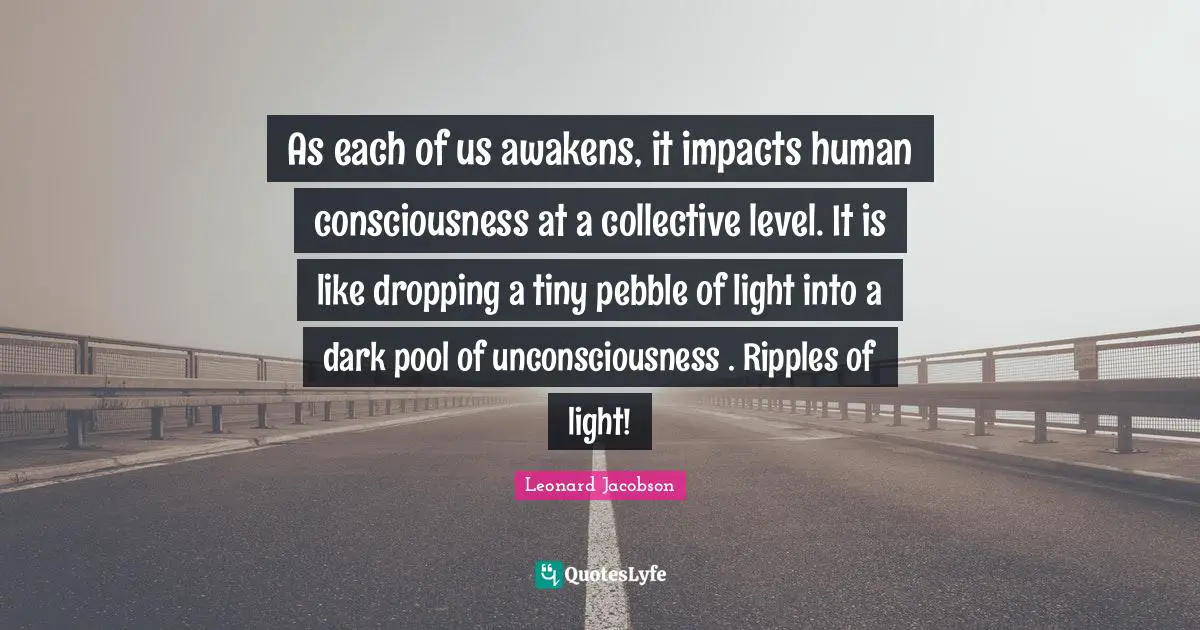 As each of us awakens, it impacts human consciousness at a collective level. It is like dropping a tiny pebble of light into a dark pool of unconsciousness . Ripples of light!