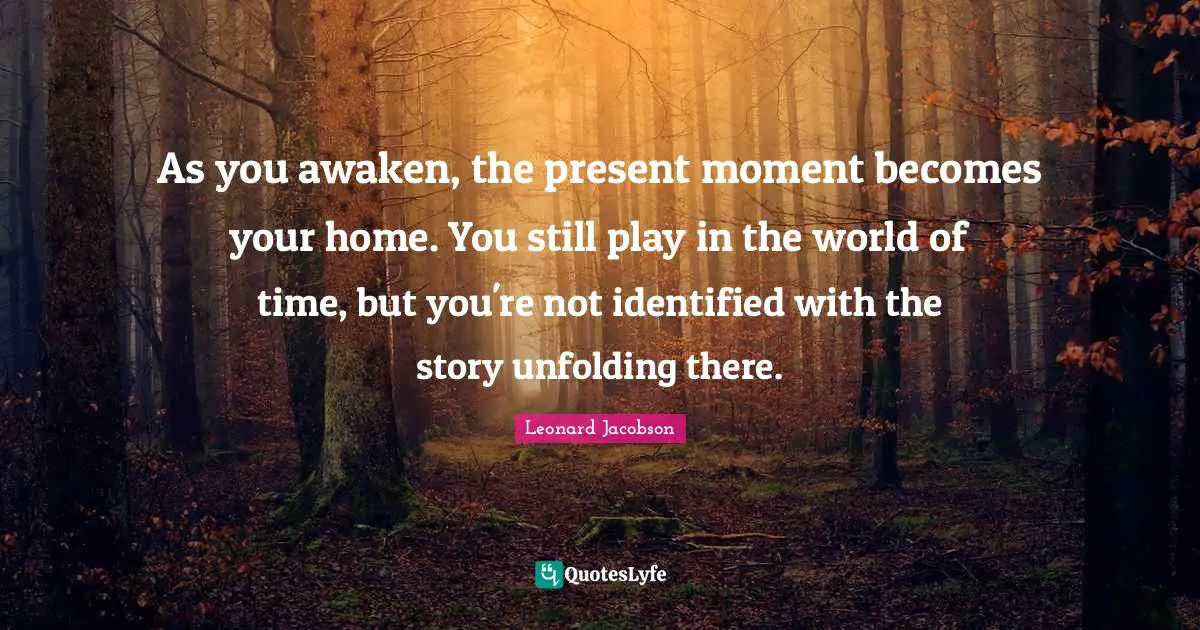 As you awaken, the present moment becomes your home. You still play in the world of time, but you're not identified with the story unfolding there.