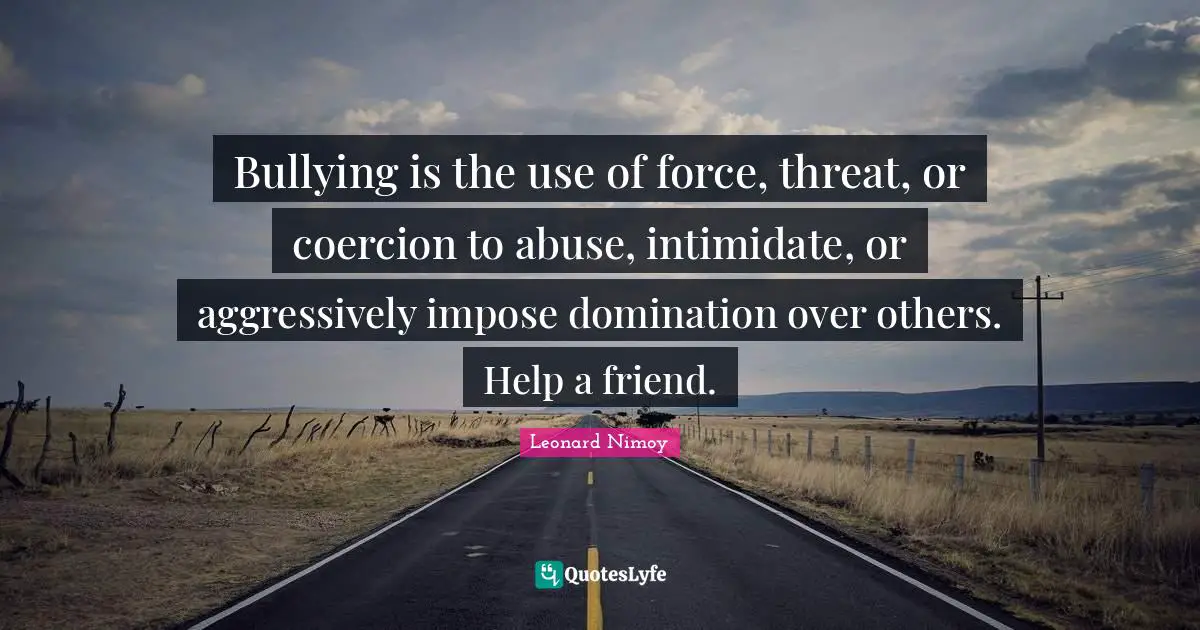 Bullying is the use of force, threat, or coercion to abuse, intimidate, or aggressively impose domination over others. Help a friend.