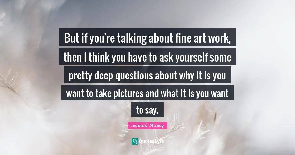 Leonard Nimoy Quotes: "But if you're talking about fine art work, then I think you have to ask yourself some pretty deep questions about why it is you want to take pictures and what it is you want to say."