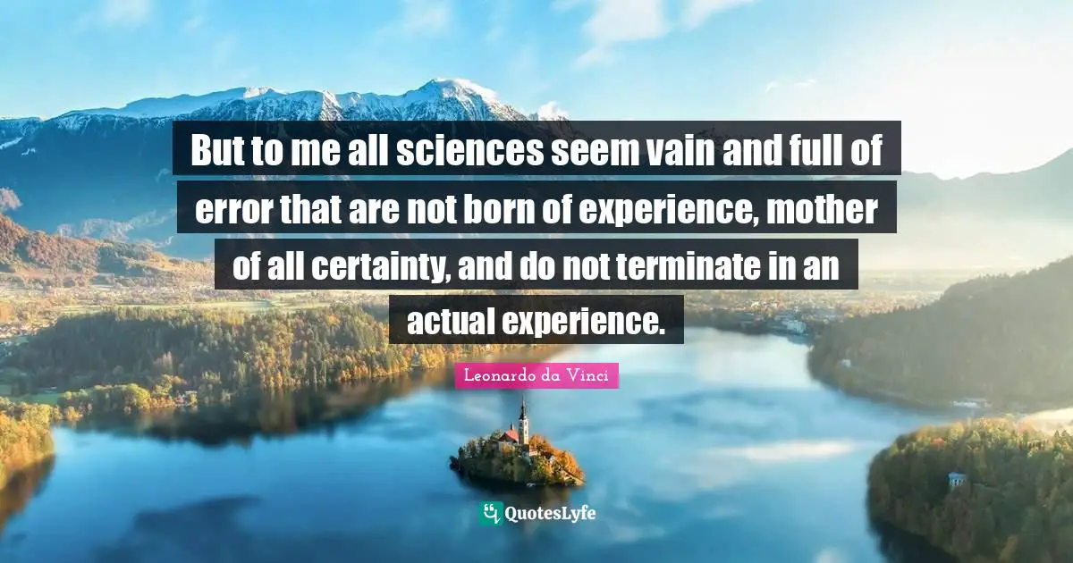 But to me all sciences seem vain and full of error that are not born of experience, mother of all certainty, and do not terminate in an actual experience.