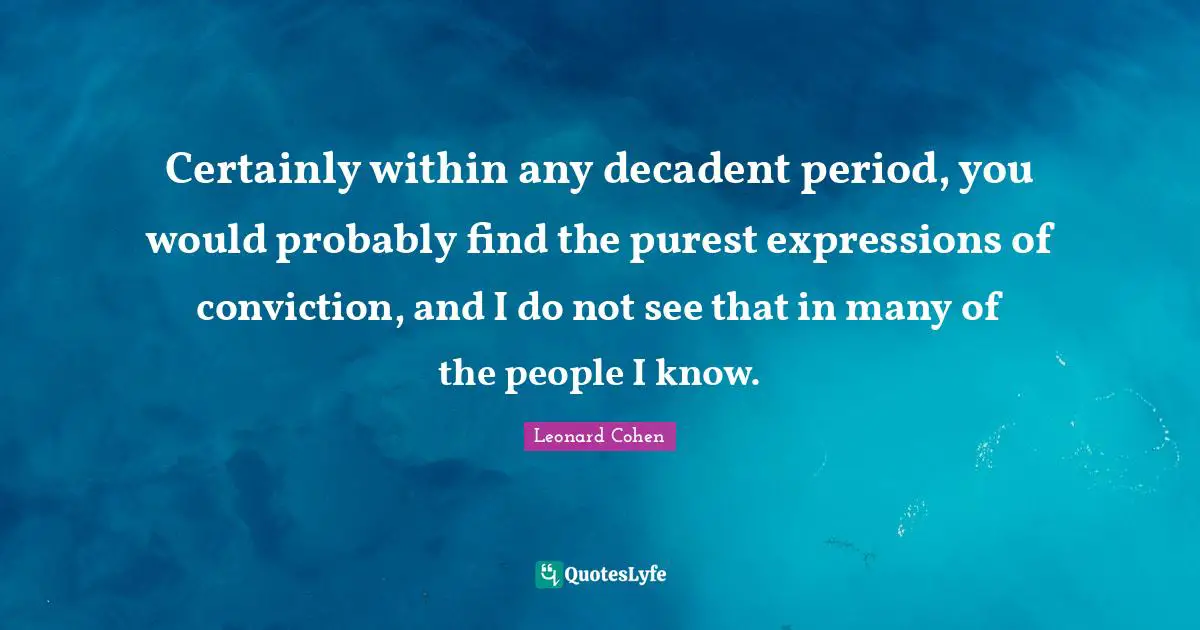 Certainly within any decadent period, you would probably find the purest expressions of conviction, and I do not see that in many of the people I know.