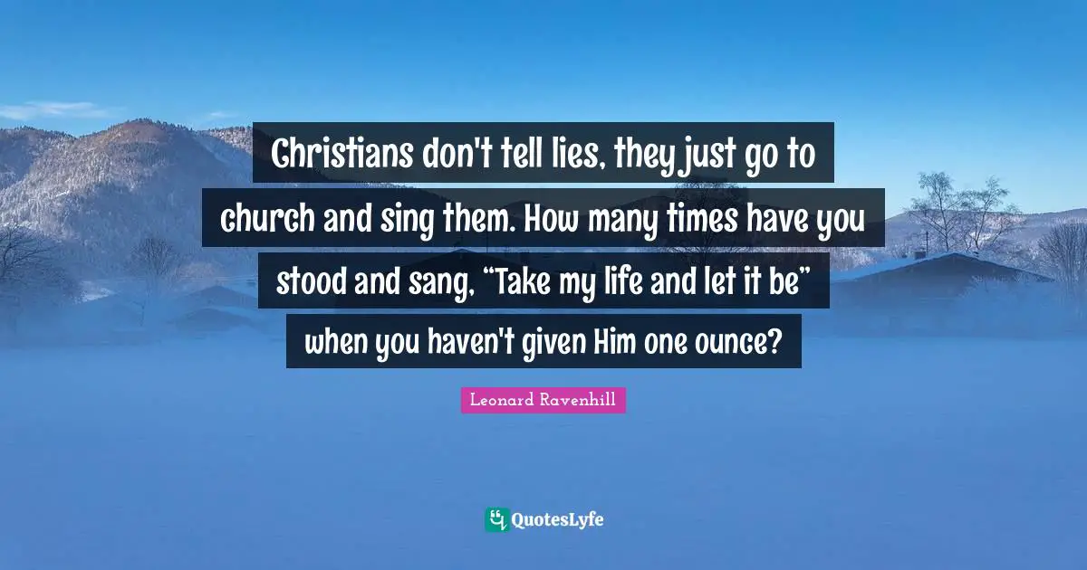 Leonard Ravenhill Quotes: "Christians don't tell lies, they just go to church and sing them. How many times have you stood and sang, “Take my life and let it be” when you haven't given Him one ounce?"