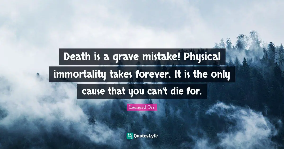Death is a grave mistake! Physical immortality takes forever. It is the only cause that you can't die for.