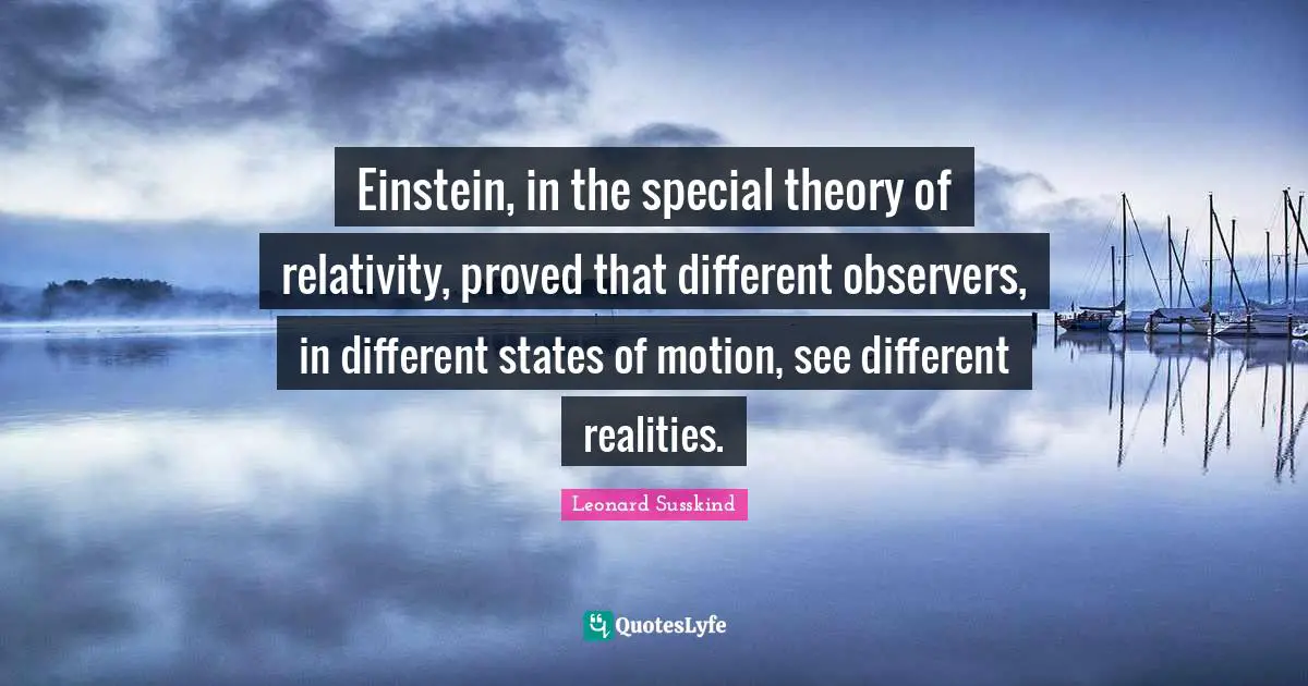 Einstein, in the special theory of relativity, proved that different observers, in different states of motion, see different realities.