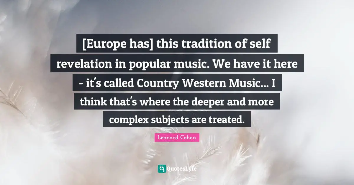 [Europe has] this tradition of self revelation in popular music. We have it here - it's called Country Western Music... I think that's where the deeper and more complex subjects are treated.