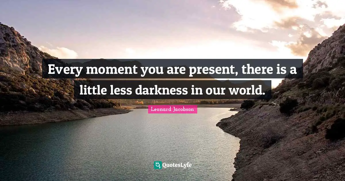 Every moment you are present, there is a little less darkness in our world.