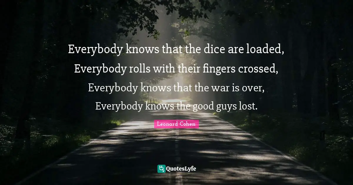 Everybody knows that the dice are loaded, Everybody rolls with their fingers crossed, Everybody knows that the war is over, Everybody knows the good guys lost.