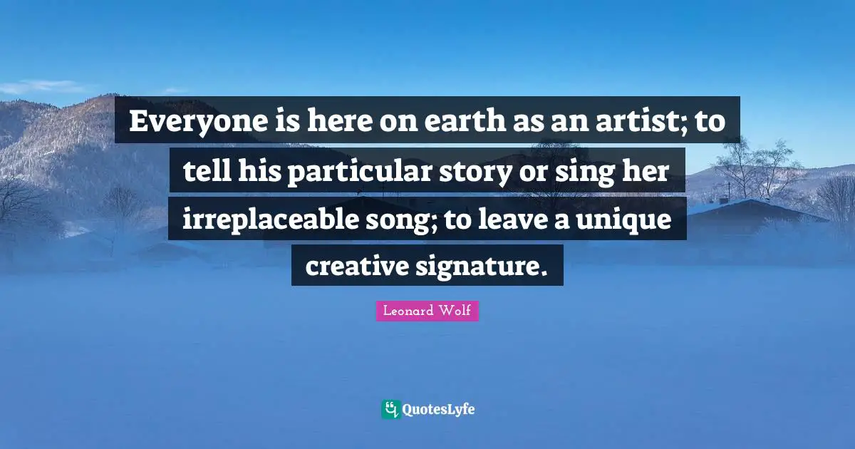 Irreplaceable Quotes: "Everyone is here on earth as an artist; to tell his particular story or sing her irreplaceable song; to leave a unique creative signature."