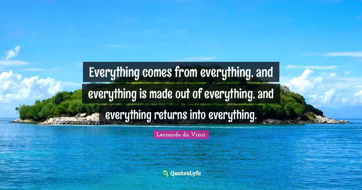 Everything comes from everything, and everything is made out of everything, and everything returns into everything.