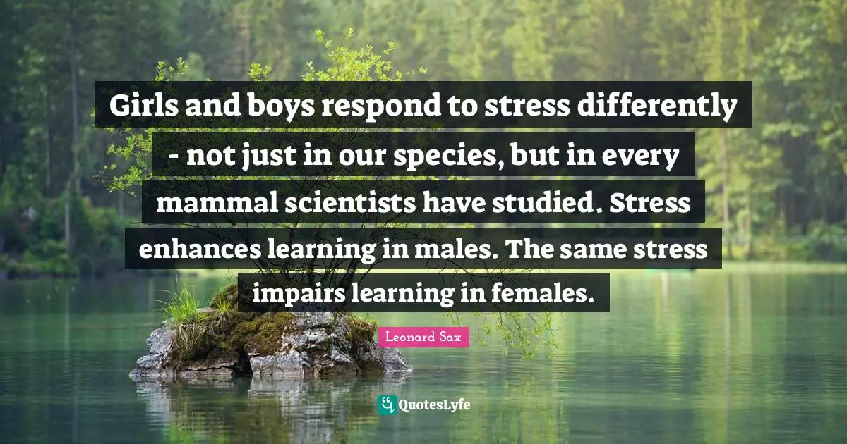 Girls and boys respond to stress differently - not just in our species, but in every mammal scientists have studied. Stress enhances learning in males. The same stress impairs learning in females.