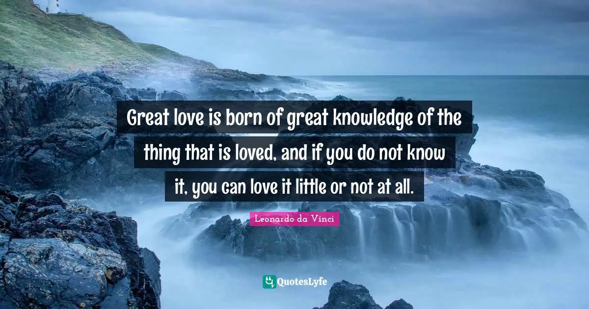 Great love is born of great knowledge of the thing that is loved, and if you do not know it, you can love it little or not at all.