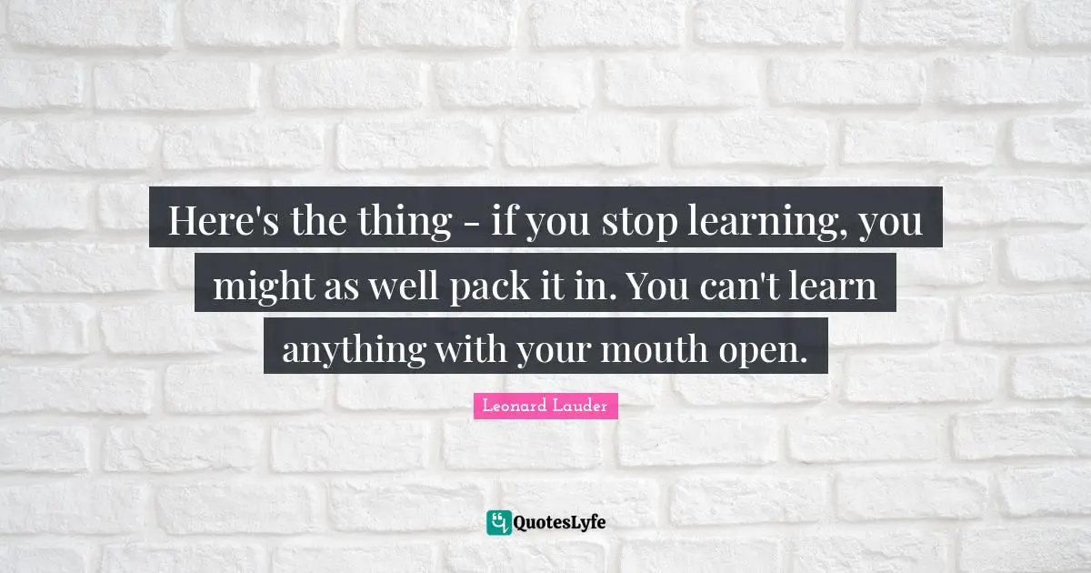 Here's the thing - if you stop learning, you might as well pack it in. You can't learn anything with your mouth open.