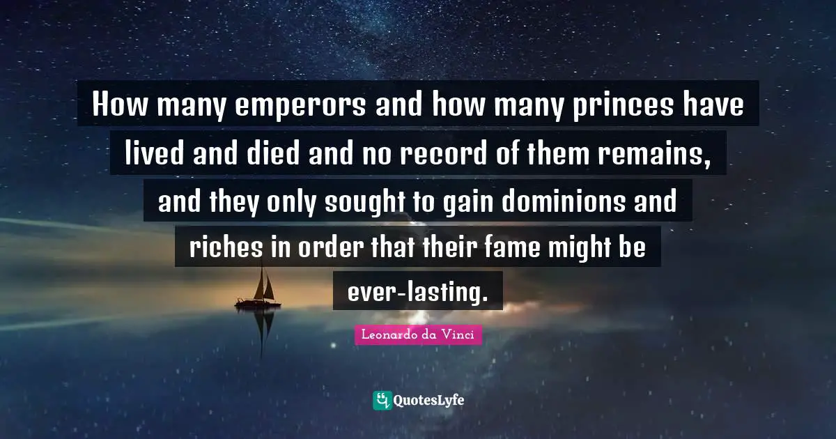 How many emperors and how many princes have lived and died and no record of them remains, and they only sought to gain dominions and riches in order that their fame might be ever-lasting.