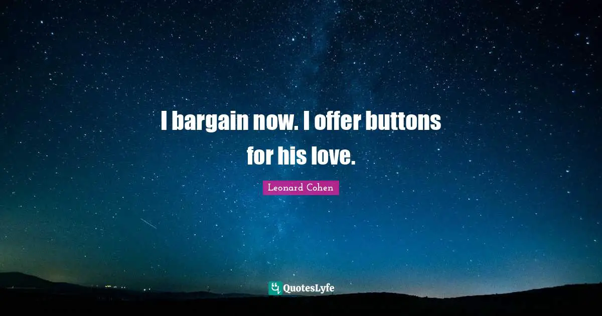 I bargain now. I offer buttons for his love.