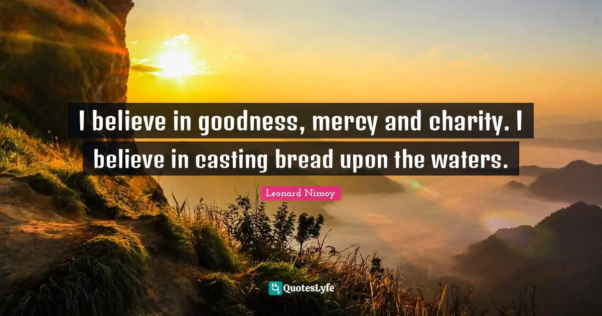 I believe in goodness, mercy and charity. I believe in casting bread upon the waters.