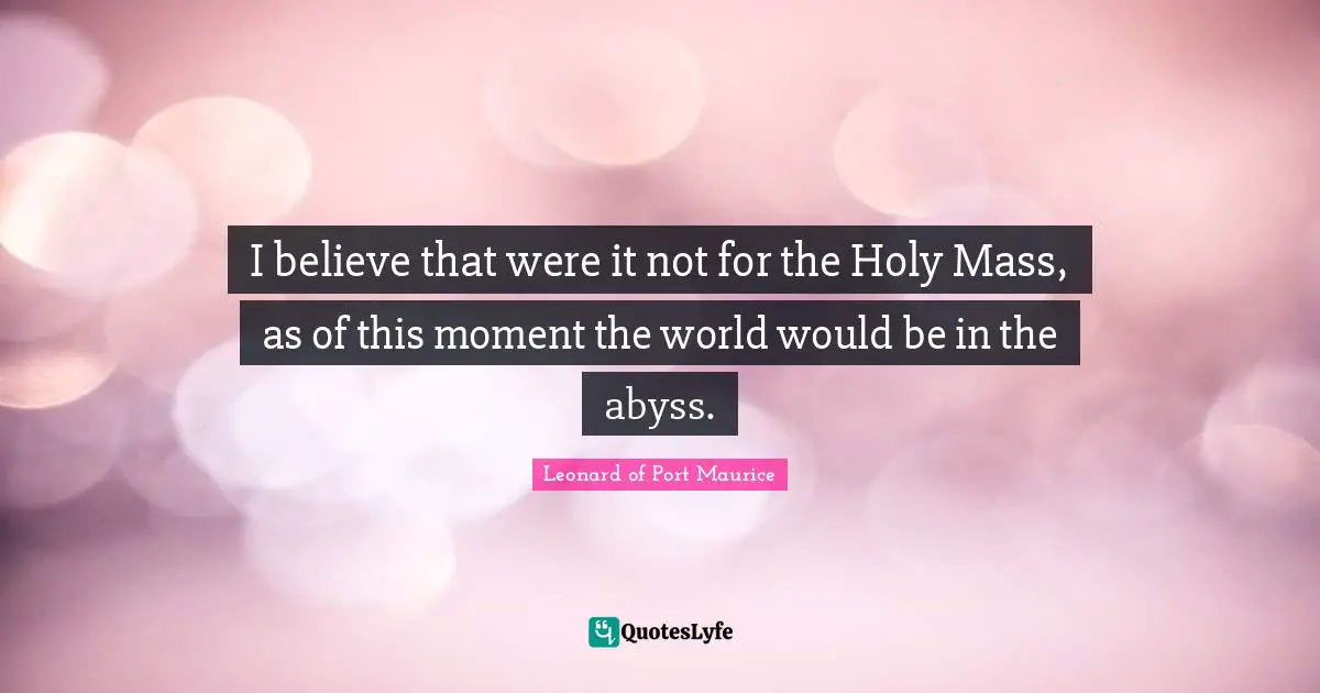 I believe that were it not for the Holy Mass, as of this moment the world would be in the abyss.